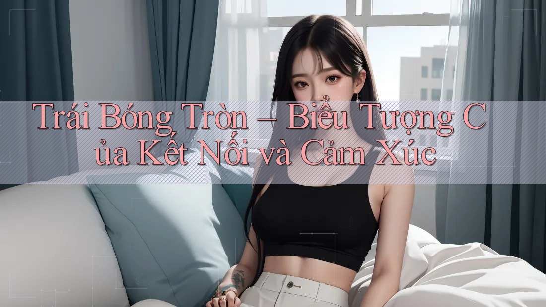 Trái Bóng Tròn – Biểu Tượng Của Kết Nối và Cảm Xúc