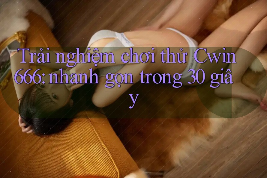 Trải nghiệm chơi thử Cwin666: nhanh gọn trong 30 giây