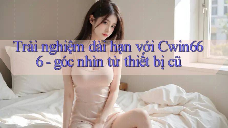 Trải nghiệm dài hạn với Cwin666 - góc nhìn từ thiết bị cũ Trải nghiệm dài hạn với Cwin666 - góc nhìn từ thiết bị cũ