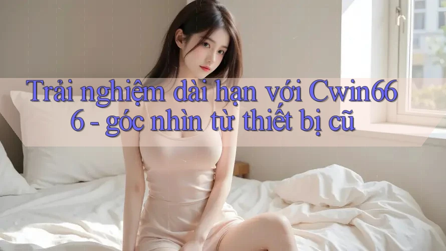 Trải nghiệm dài hạn với Cwin666 - góc nhìn từ thiết bị cũ
