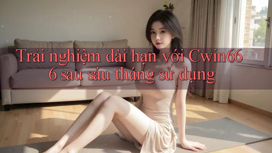 Trải nghiệm dài hạn với Cwin666 sau sáu tháng sử dụng