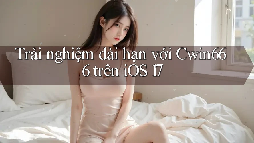 Trải nghiệm dài hạn với Cwin666 trên iOS 17