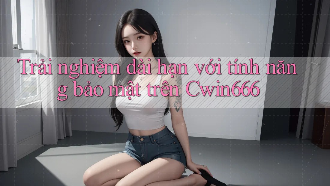 Trải nghiệm dài hạn với tính năng bảo mật trên Cwin666