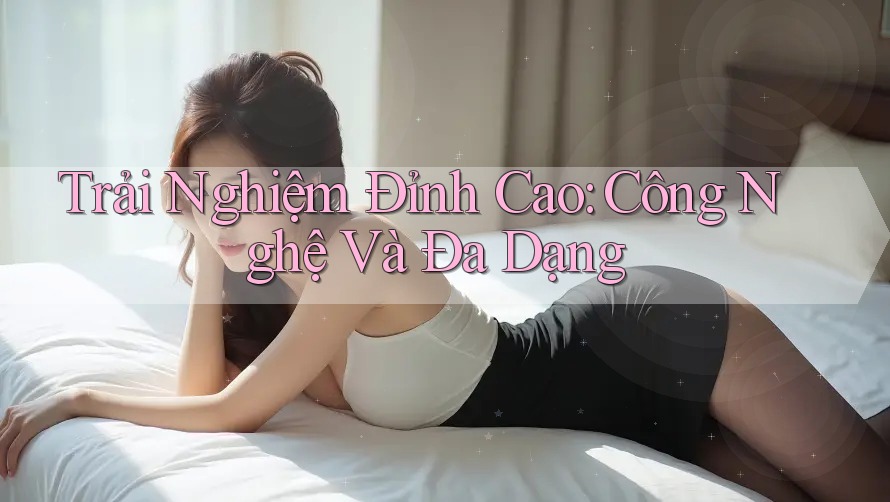 Trải Nghiệm Đỉnh Cao: Công Nghệ Và Đa Dạng