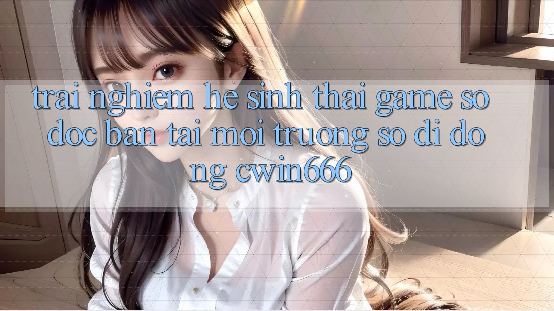 Trải nghiệm Hệ Sinh Thái Game Số Độc Bản Tại Môi trường số di động Cwin666 Trải nghiệm Hệ Sinh Thái Game Số Độc Bản Tại Môi trường số di động Cwin666
