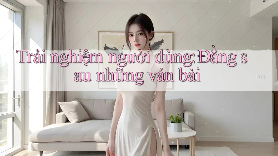 Trải nghiệm người dùng: Đằng sau những ván bài Trải nghiệm người dùng: Đằng sau những ván bài