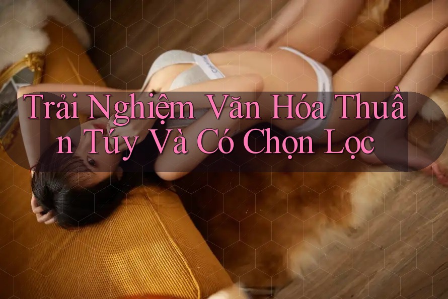 Trải Nghiệm Văn Hóa Thuần Túy Và Có Chọn Lọc