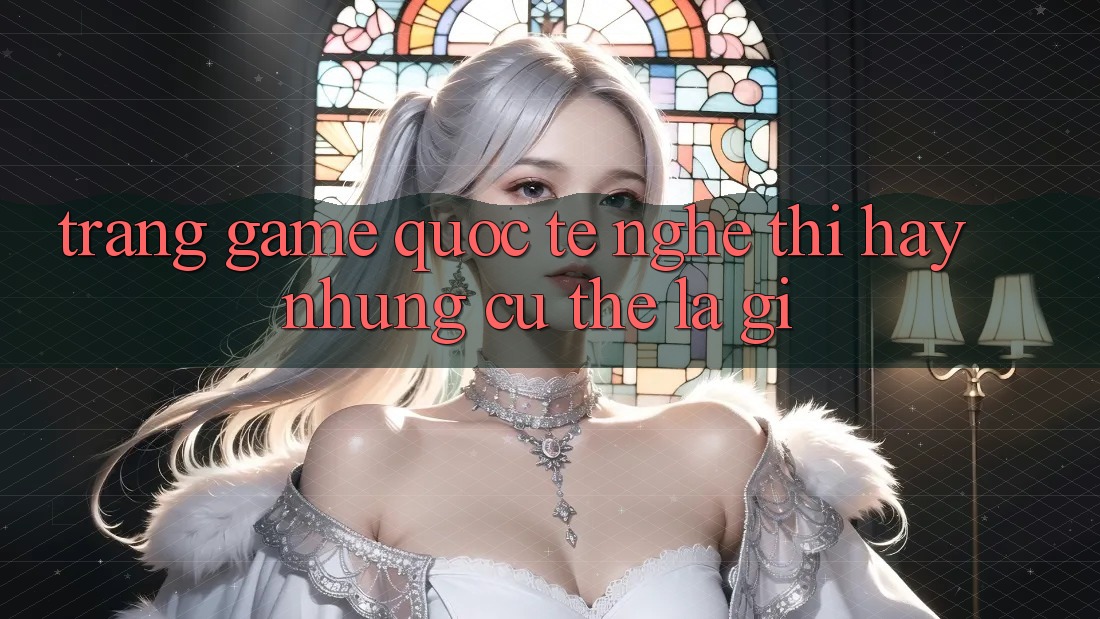 “Trang Game Quốc Tế” – Nghe Thì Hay, Nhưng Cụ Thể Là Gì?