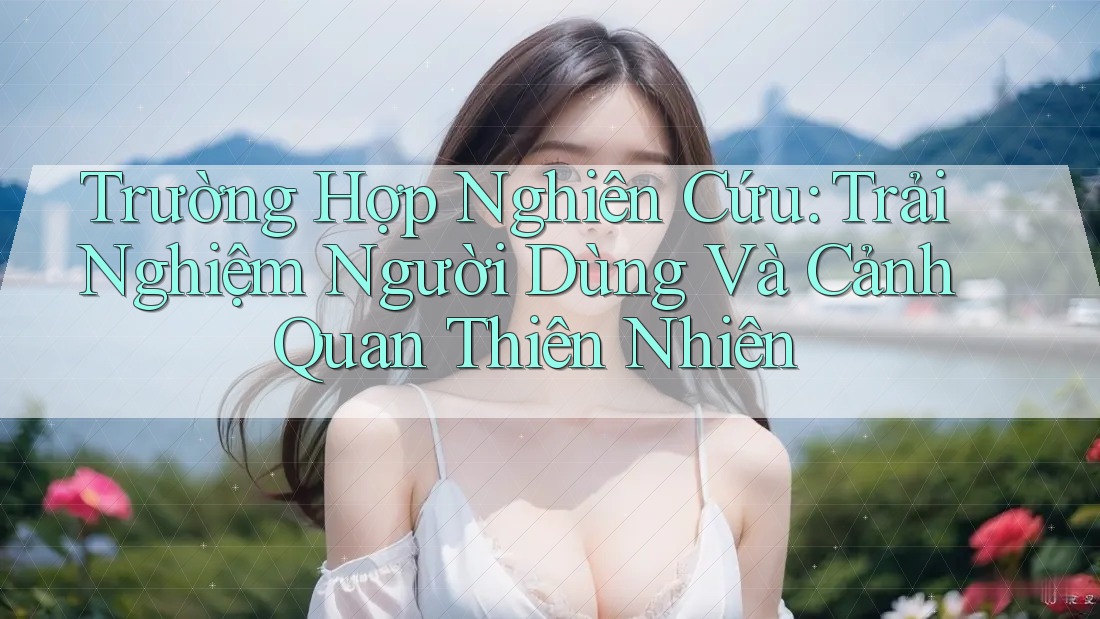 Trường Hợp Nghiên Cứu: Trải Nghiệm Người Dùng Và Cảnh Quan Thiên Nhiên