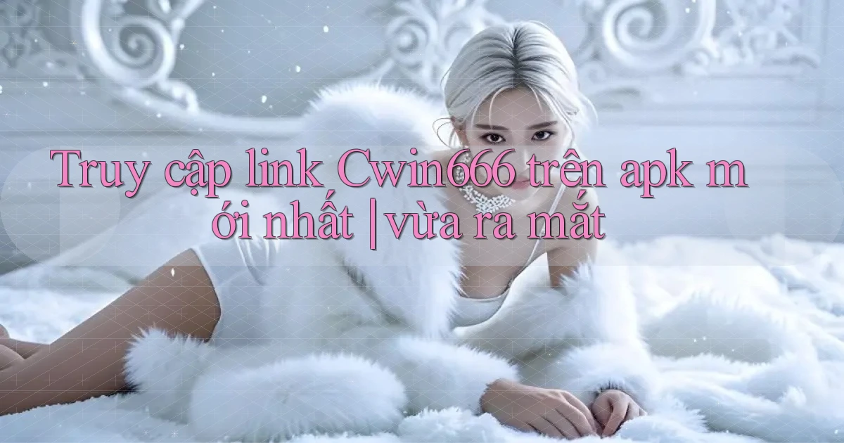 Truy cập link Cwin666 trên apk mới nhất vừa ra mắt