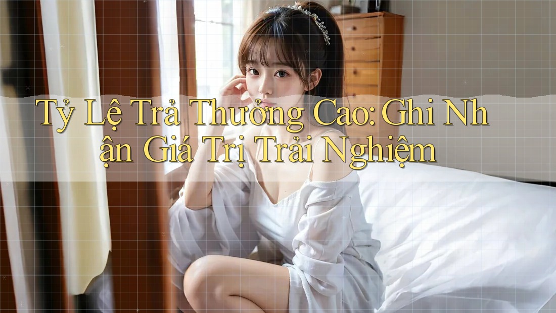 Tỷ Lệ Trả Thưởng Cao: Ghi Nhận Giá Trị Trải Nghiệm