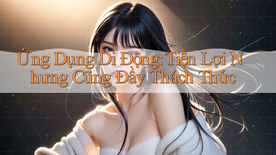Ứng Dụng Di Động: Tiện Lợi Nhưng Cũng Đầy Thách Thức Ứng Dụng Di Động: Tiện Lợi Nhưng Cũng Đầy Thách Thức
