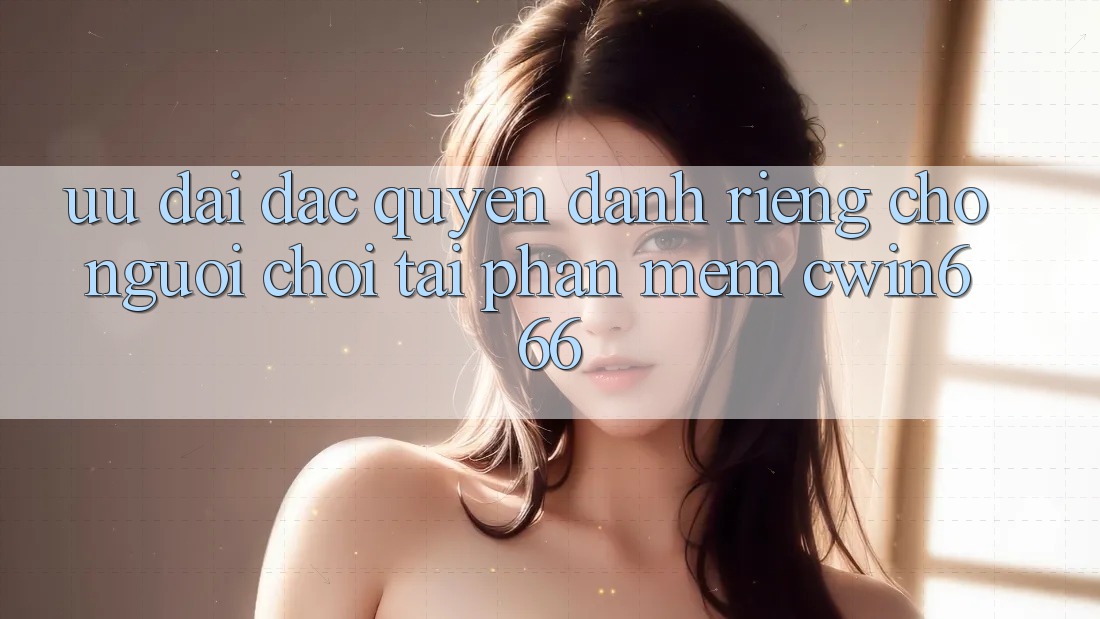 Ưu Đãi Đặc Quyền Dành Riêng Cho Người chơi Tải Phần mềm Cwin666