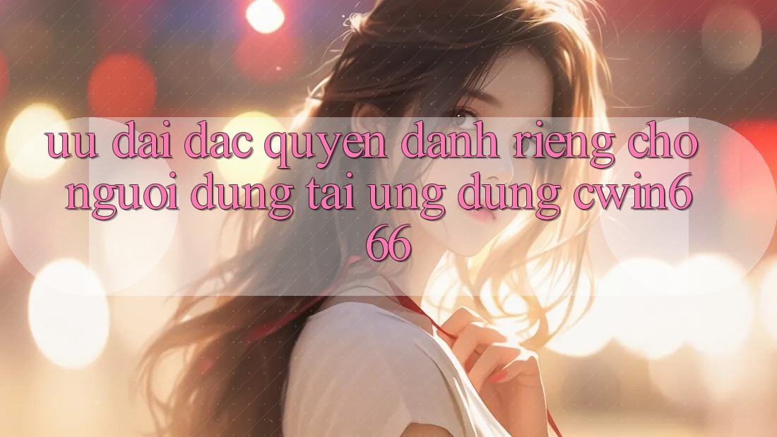 Ưu Đãi Đặc Quyền Dành Riêng Cho Người dùng Tải Ứng dụng Cwin666