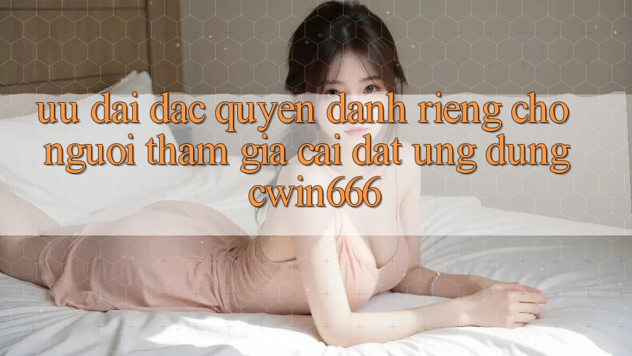 Ưu Đãi Đặc Quyền Dành Riêng Cho Người tham gia Cài đặt Ứng dụng Cwin666