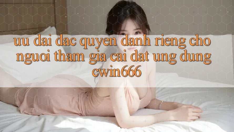 Ưu Đãi Đặc Quyền Dành Riêng Cho Người tham gia Cài đặt Ứng dụng Cwin666