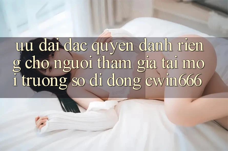 Ưu Đãi Đặc Quyền Dành Riêng Cho Người tham gia Tải Môi trường số di động Cwin666 Ưu Đãi Đặc Quyền Dành Riêng Cho Người tham gia Tải Môi trường số di động Cwin666