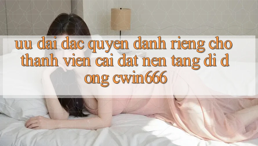 Ưu Đãi Đặc Quyền Dành Riêng Cho Thành Viên Cài đặt Nền tảng di động Cwin666