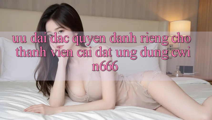 Ưu Đãi Đặc Quyền Dành Riêng Cho Thành viên Cài đặt Ứng dụng Cwin666