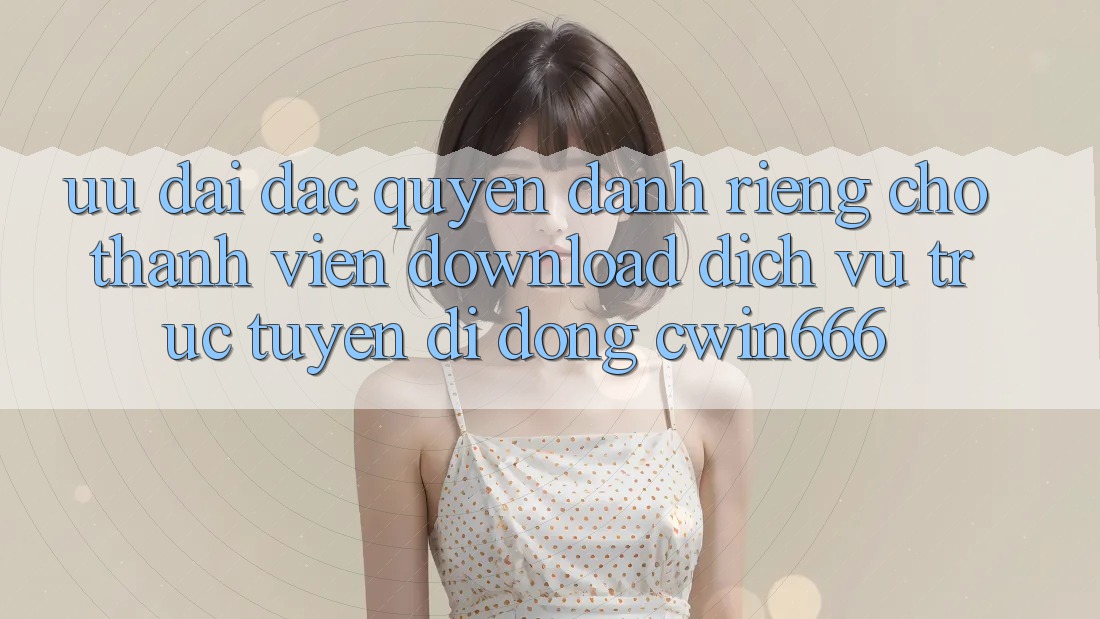 Ưu Đãi Đặc Quyền Dành Riêng Cho Thành Viên Download Dịch vụ trực tuyến di động Cwin666