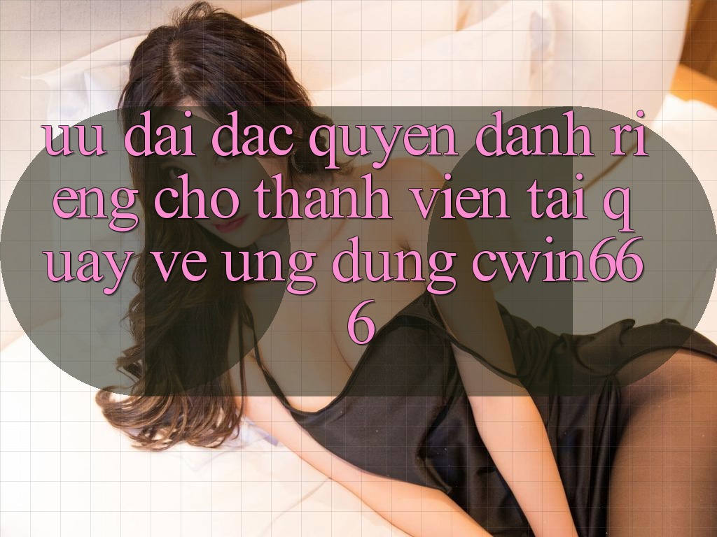 Ưu Đãi Đặc Quyền Dành Riêng Cho Thành Viên Tải quay về Ứng dụng Cwin666