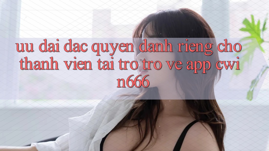 Ưu Đãi Đặc Quyền Dành Riêng Cho Thành Viên Tải trở trở về App Cwin666