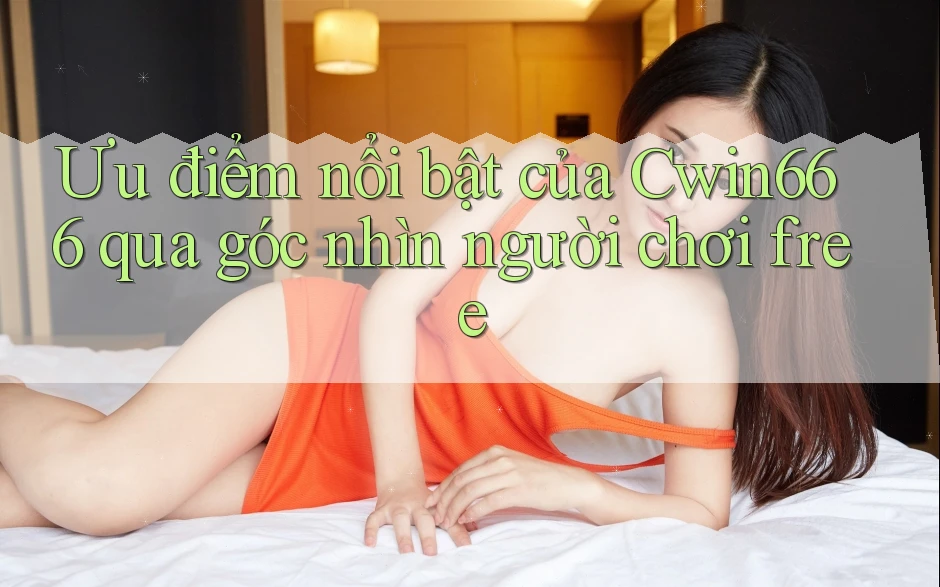 Ưu điểm nổi bật của Cwin666 qua góc nhìn người chơi free