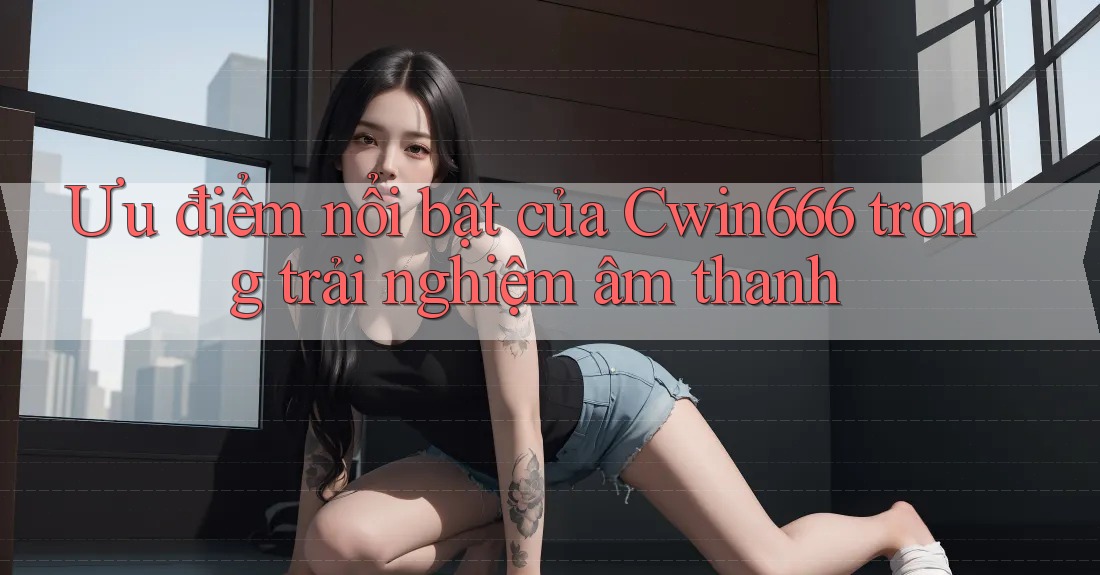 Ưu điểm nổi bật của Cwin666 trong trải nghiệm âm thanh