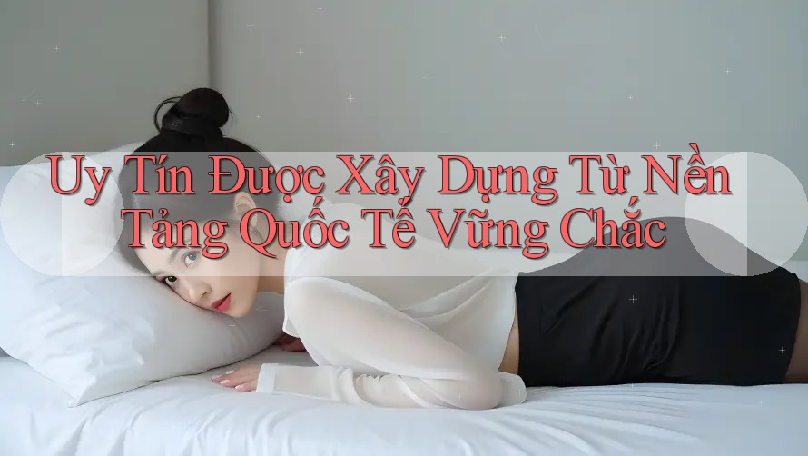 Uy Tín Được Xây Dựng Từ Nền Tảng Quốc Tế Vững Chắc