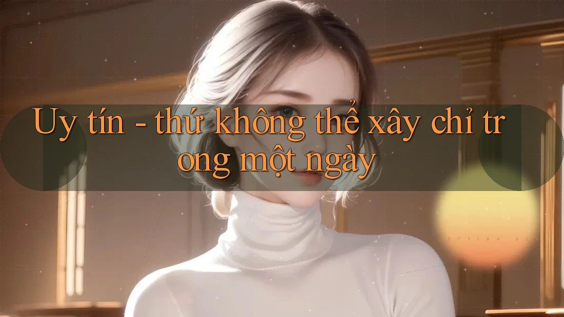 Uy tín - thứ không thể xây chỉ trong một ngày
