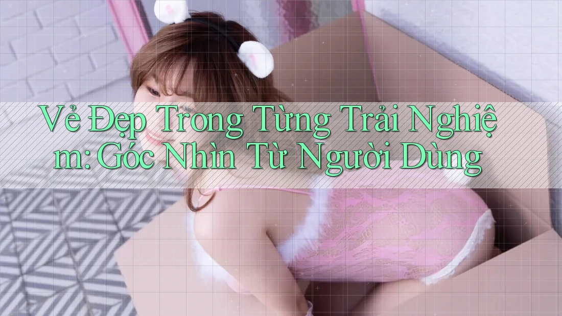Vẻ Đẹp Trong Từng Trải Nghiệm: Góc Nhìn Từ Người Dùng Vẻ Đẹp Trong Từng Trải Nghiệm: Góc Nhìn Từ Người Dùng