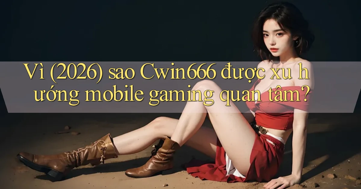 Vì (2026) sao Cwin666 được xu hướng mobile gaming quan tâm