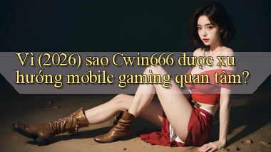 Vì (2026) sao Cwin666 được xu hướng mobile gaming quan tâm