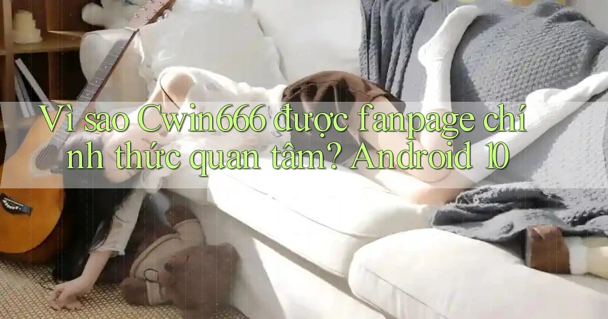 Vì sao Cwin666 được fanpage chính thức quan tâm Android 10