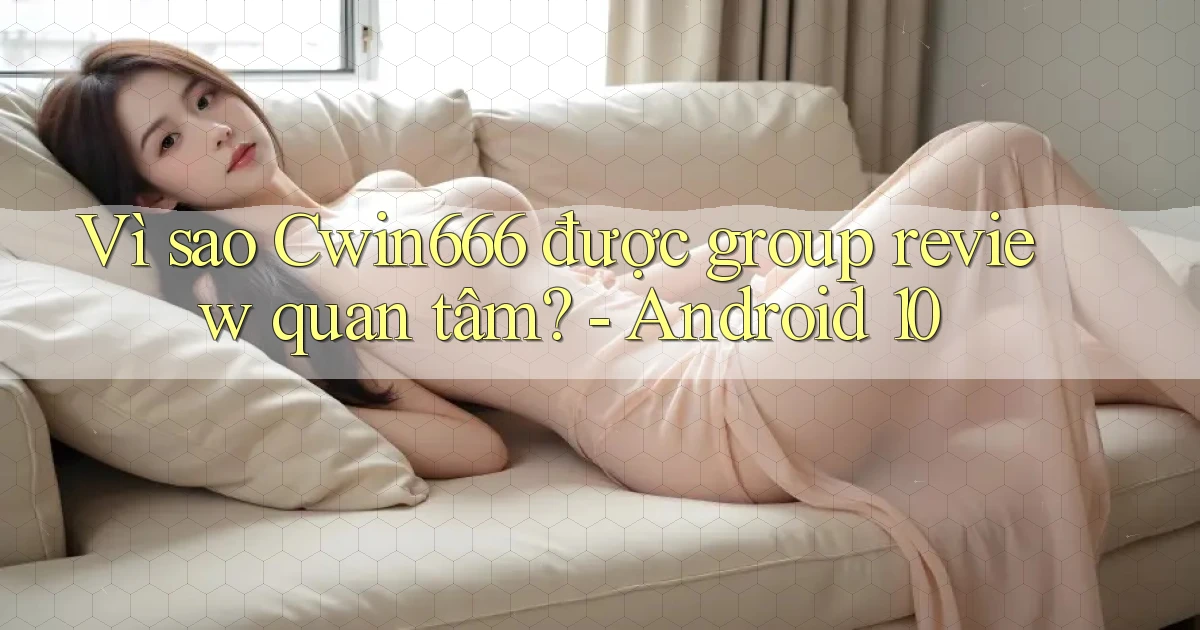 Vì sao Cwin666 được group review quan tâm   Android 10