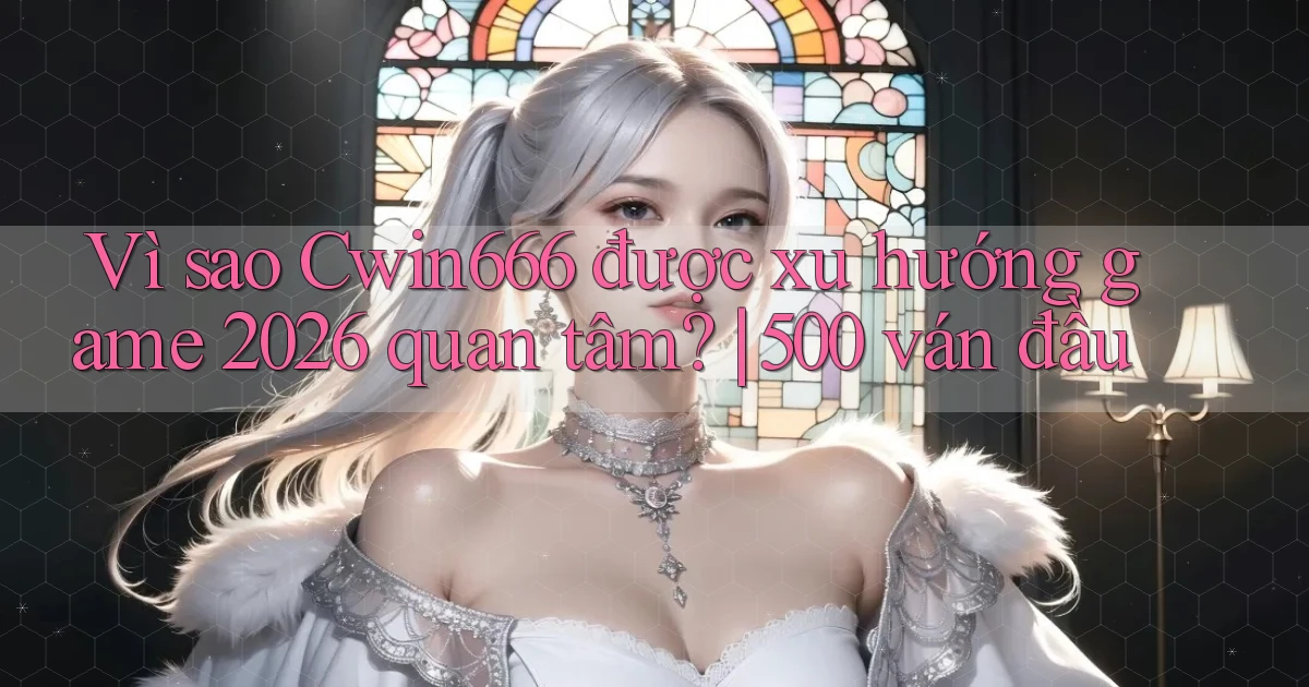 Vì sao Cwin666 được xu hướng game 2026 quan tâm 500 ván đầu