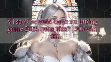 Vì sao Cwin666 được xu hướng game 2026 quan tâm 500 ván đầu