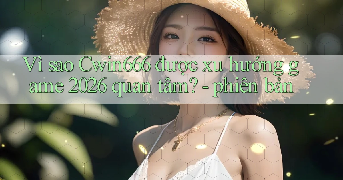 Vì sao Cwin666 được xu hướng game 2026 quan tâm   phiên bản