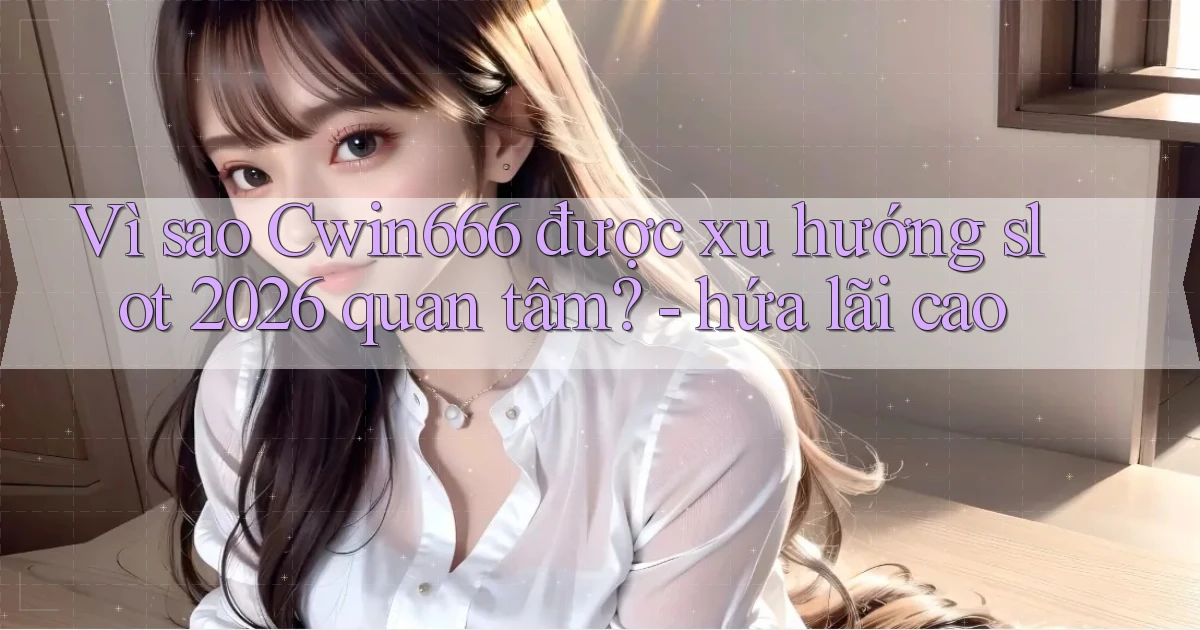 Vì sao Cwin666 được xu hướng slot 2026 quan tâm   hứa lãi cao