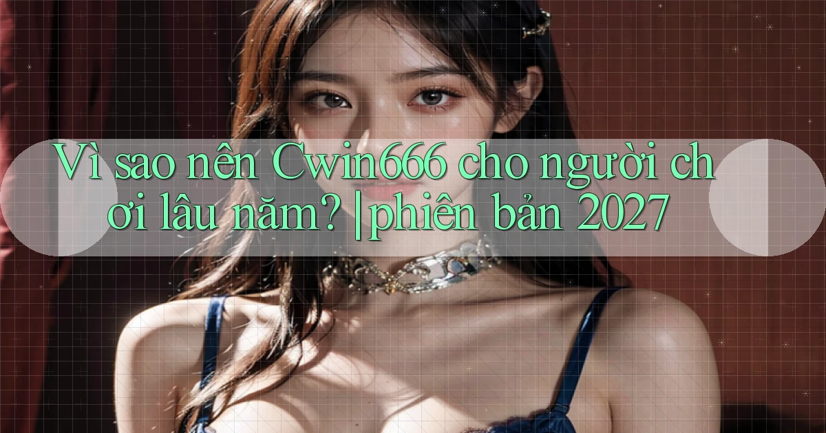 Vì sao nên Cwin666 cho người chơi lâu năm phiên bản 2027