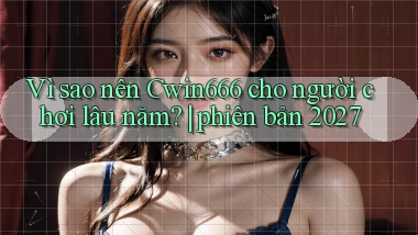Vì sao nên Cwin666 cho người chơi lâu năm phiên bản 2027