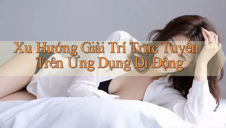 Xu Hướng Giải Trí Trực Tuyến Trên Ứng Dụng Di Động Xu Hướng Giải Trí Trực Tuyến Trên Ứng Dụng Di Động