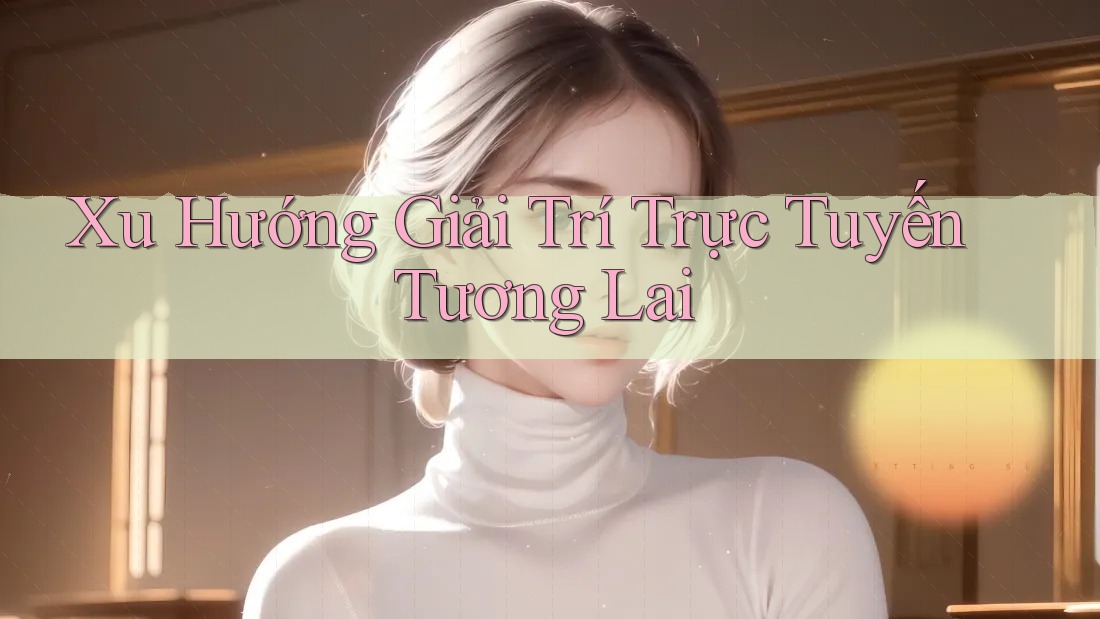 Xu Hướng Giải Trí Trực Tuyến Tương Lai